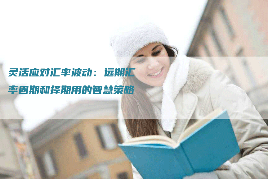 灵活应对汇率波动：远期汇率固期和择期用的智慧策略