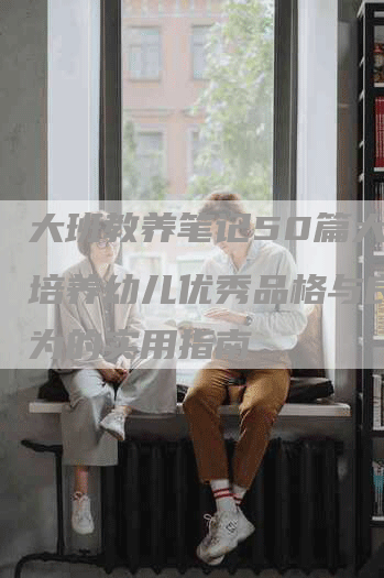 大班教养笔记50篇大全:培养幼儿优秀品格与良好行为的实用指南-Chatgpt信息网