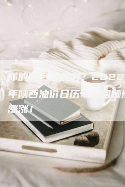 你的钱包还好吗？2022年陕西油价日历带你回顾涨涨涨！