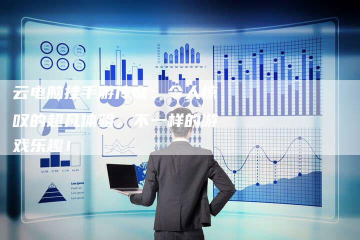 云电脑挂手游传奇：令人惊叹的超凡体验，不一样的游戏乐趣！