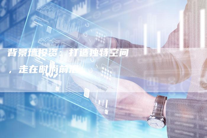 背景墙投资:打造独特空间,走在时尚前沿-Chatgpt信息网