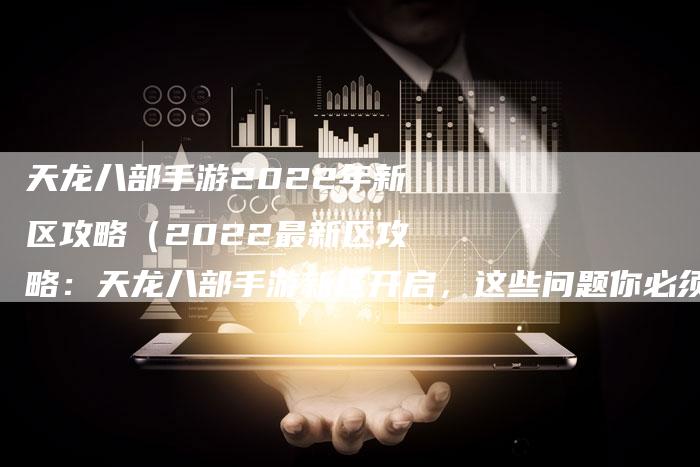 天龙八部手游2022年新区攻略（2022最新区攻略：天龙八部手游新区开启，这些问题你必须了解）