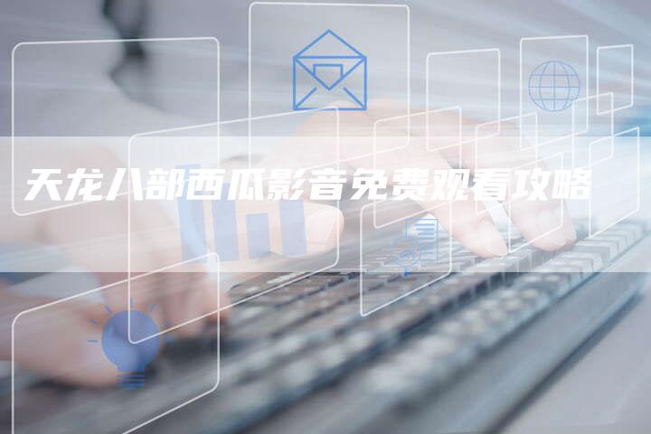 天龙八部西瓜影音免费观看攻略