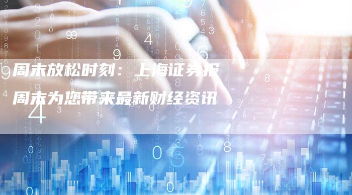 周末放松时刻：上海证券报周末为您带来最新财经资讯