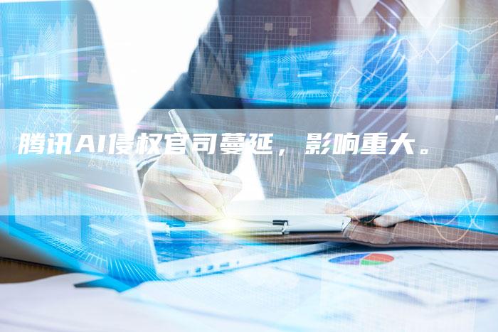 腾讯AI侵权官司蔓延，影响重大。