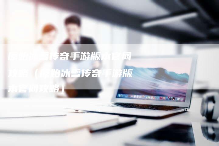 原始冰雪传奇手游版本官网攻略(原始冰雪传奇手游版本官网攻略)-Chatgpt信息网