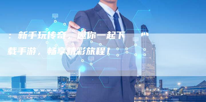 ：新手玩传奇，邀你一起下载手游，畅享精彩旅程！