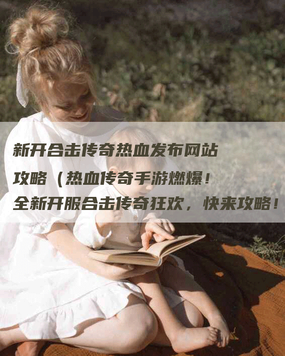 新开合击传奇热血发布网站攻略（热血传奇手游燃爆！全新开服合击传奇狂欢，快来攻略！）