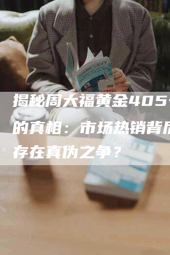揭秘周大福黄金405一克的真相：市场热销背后是否存在真伪之争？