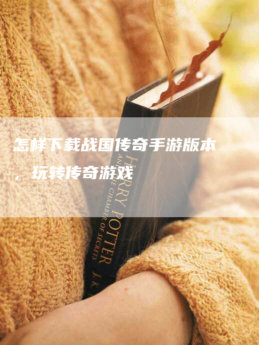 怎样下载战国传奇手游版本,玩转传奇游戏-Chatgpt信息网