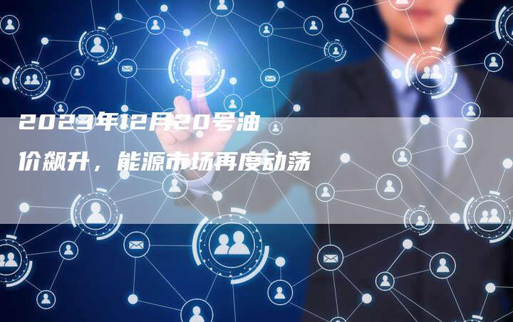 2023年12月20号油价飙升，能源市场再度动荡