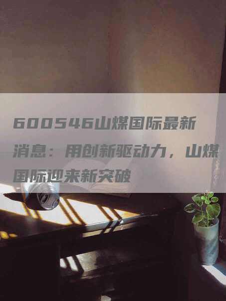 600546山煤国际最新消息：用创新驱动力，山煤国际迎来新突破