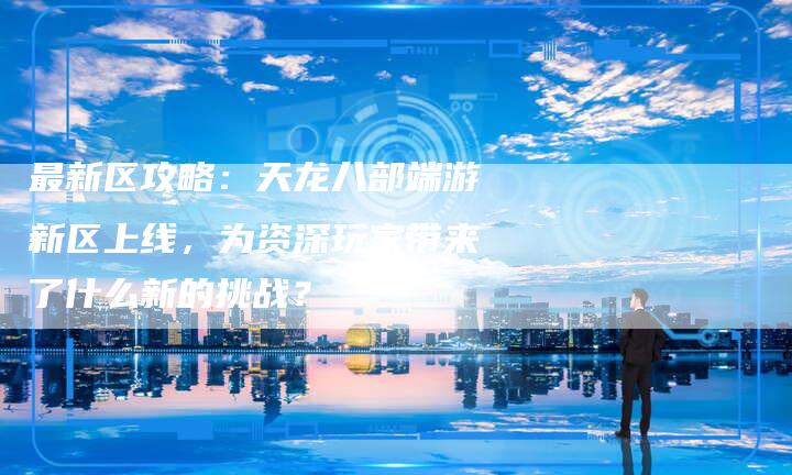 最新区攻略：天龙八部端游新区上线，为资深玩家带来了什么新的挑战？