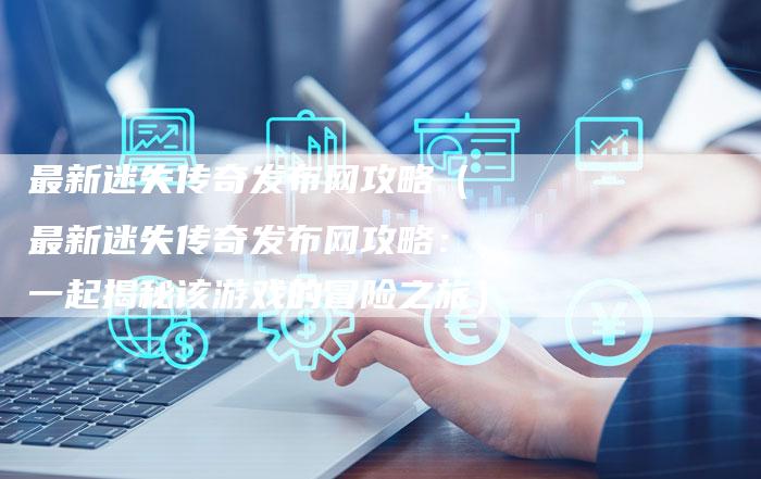 最新迷失传奇发布网攻略（最新迷失传奇发布网攻略：一起揭秘该游戏的冒险之旅）