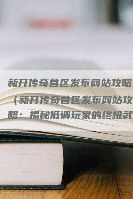 新开传奇首区发布网站攻略（新开传奇首区发布网站攻略：揭秘低调玩家的终极武器）