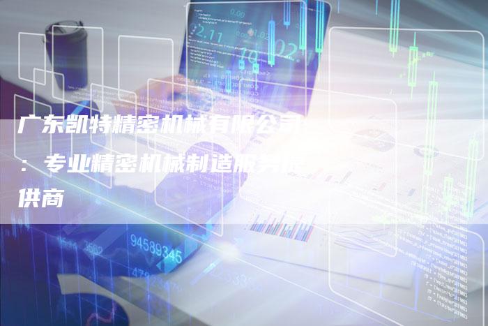 广东凯特精密机械有限公司：专业精密机械制造服务提供商