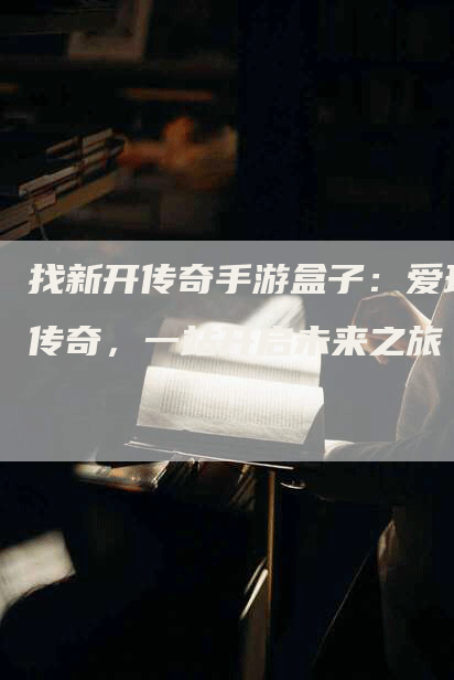找新开传奇手游盒子：爱玩传奇，一站开启未来之旅