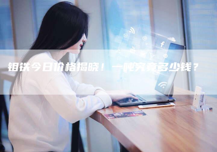 钼铁今日价格揭晓!一吨究竟多少钱?-Chatgpt信息网