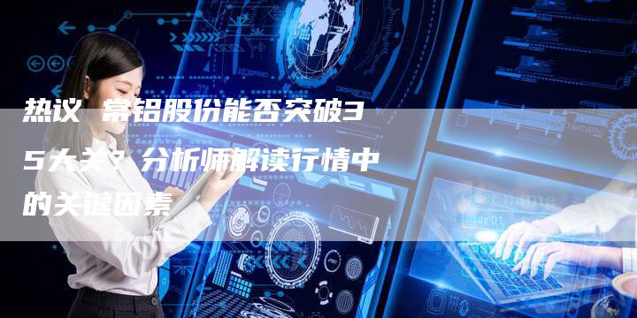 热议 常铝股份能否突破35大关?分析师解读行情中的关键因素-Chatgpt信息网
