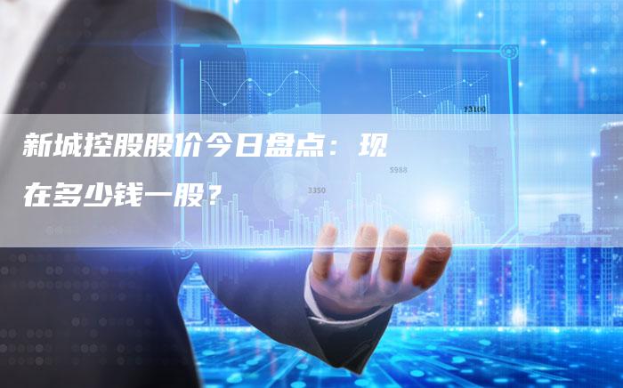 新城控股股价今日盘点:现在多少钱一股?-Chatgpt信息网