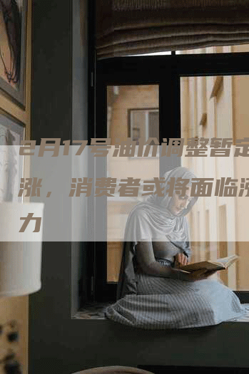 2月17号油价调整暂定为涨，消费者或将面临涨价压力