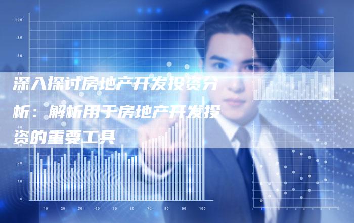 深入探讨房地产开发投资分析：解析用于房地产开发投资的重要工具