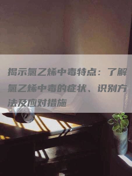 揭示氯乙烯中毒特点:了解氯乙烯中毒的症状、识别方法及应对措施-Chatgpt信息网