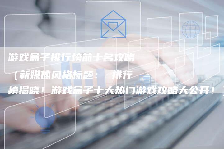 游戏盒子排行榜前十名攻略（新媒体风格标题： 排行榜揭晓！游戏盒子十大热门游戏攻略大公开！）