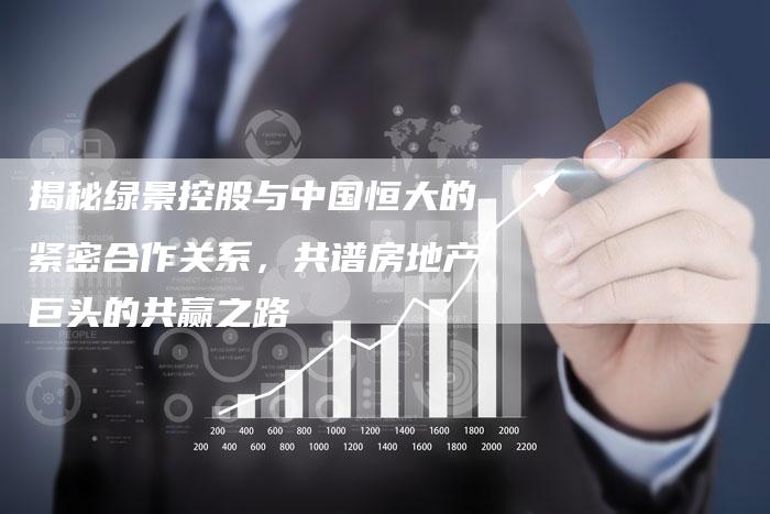 揭秘绿景控股与中国恒大的紧密合作关系，共谱房地产巨头的共赢之路