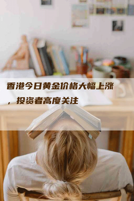 香港今日黄金价格大幅上涨,投资者高度关注-Chatgpt信息网