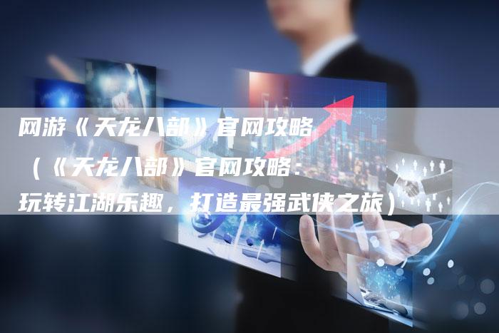 网游《天龙八部》官网攻略（《天龙八部》官网攻略：玩转江湖乐趣，打造最强武侠之旅）