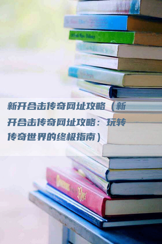 新开合击传奇网址攻略（新开合击传奇网址攻略：玩转传奇世界的终极指南）