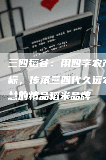 三四稻谷：用四字农产品商标，传承三四代久远农业智慧的精品稻米品牌