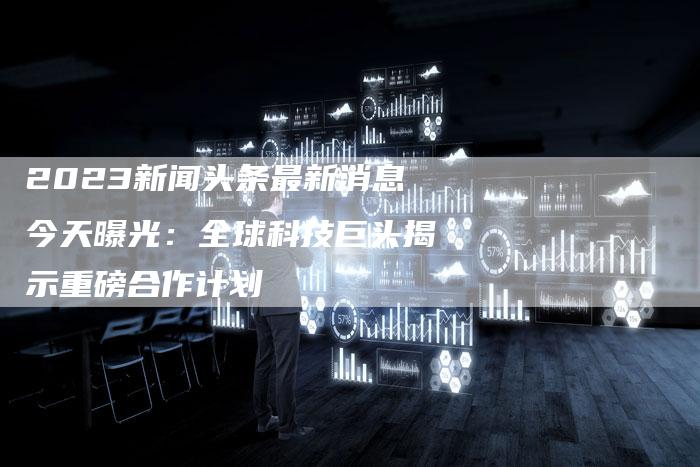 2023新闻头条最新消息今天曝光：全球科技巨头揭示重磅合作计划