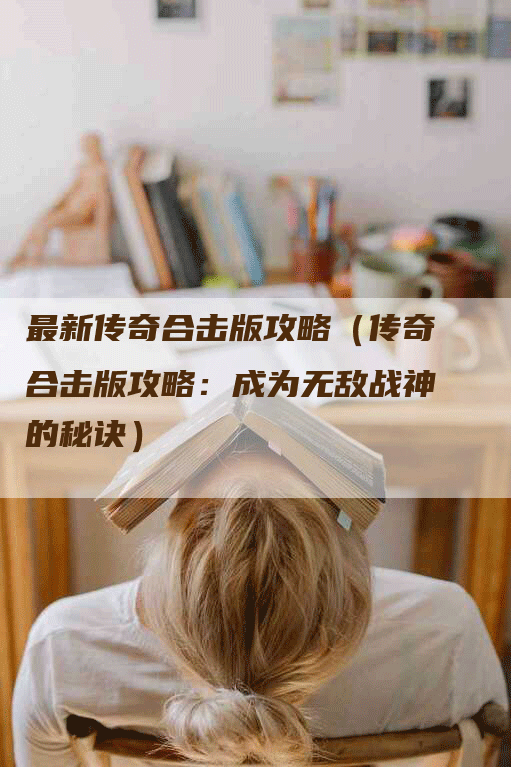 最新传奇合击版攻略（传奇合击版攻略：成为无敌战神的秘诀）