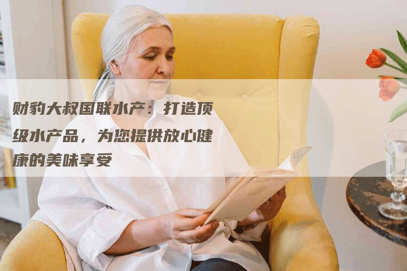 财豹大叔国联水产:打造顶级水产品,为您提供放心健康的美味享受-Chatgpt信息网