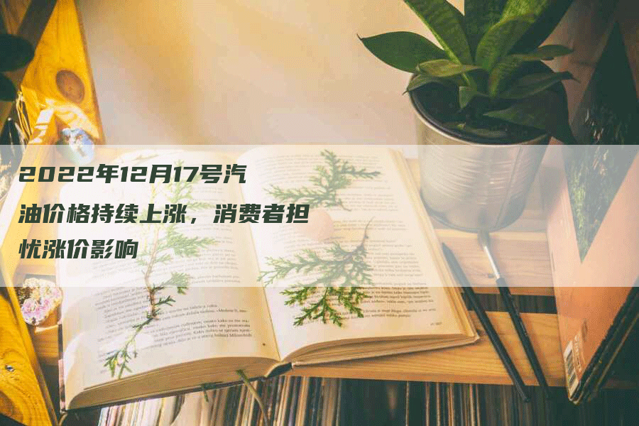 2022年12月17号汽油价格持续上涨，消费者担忧涨价影响