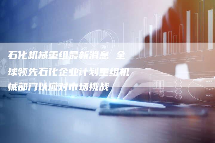 石化机械重组最新消息 全球领先石化企业计划重组机械部门以应对市场挑战