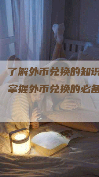 了解外币兑换的知识科普:掌握外币兑换的必备知识-Chatgpt信息网