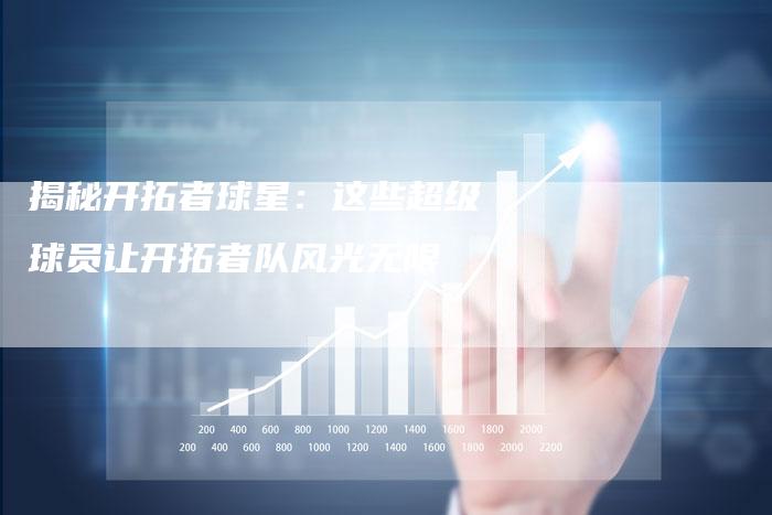 揭秘开拓者球星:这些超级球员让开拓者队风光无限-Chatgpt信息网