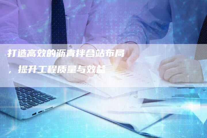 打造高效的沥青拌合站布局，提升工程质量与效益
