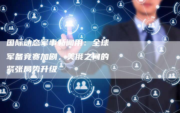 国际动态军事新闻用：全球军备竞赛加剧，美俄之间的紧张局势升级