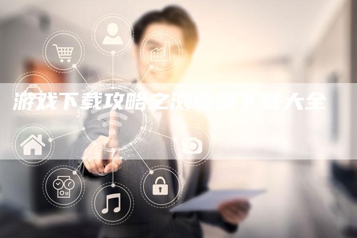 游戏下载攻略之浏览器下载大全-Chatgpt信息网
