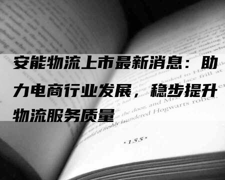 安能物流上市最新消息：助力电商行业发展，稳步提升物流服务质量