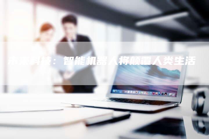未来科技：智能机器人将颠覆人类生活