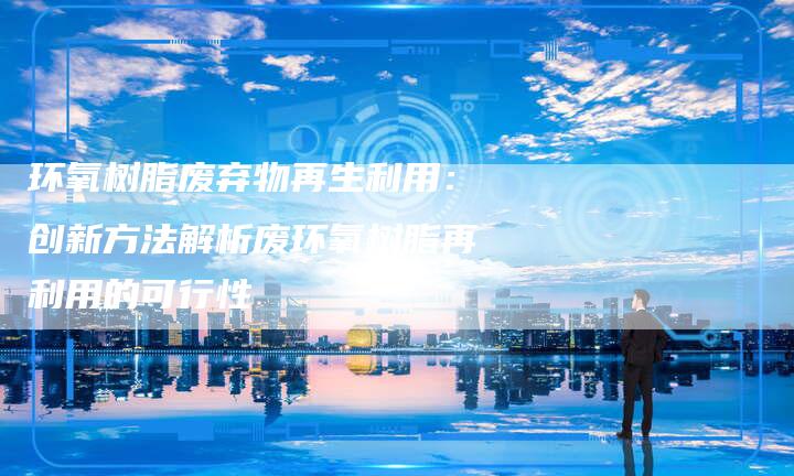 环氧树脂废弃物再生利用：创新方法解析废环氧树脂再利用的可行性