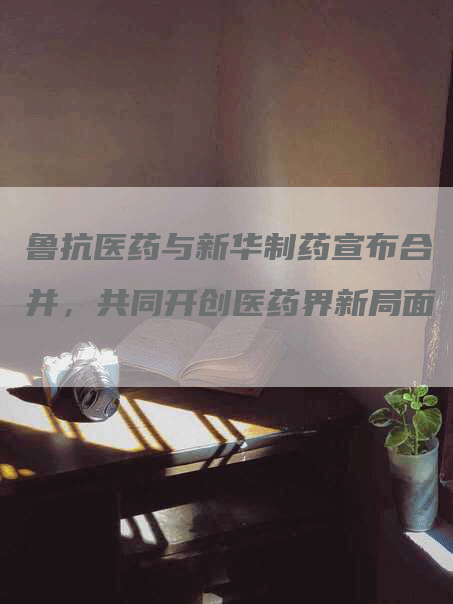 鲁抗医药与新华制药宣布合并，共同开创医药界新局面