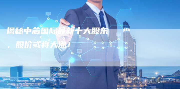 揭秘中芯国际最新十大股东，股价或将大涨！